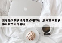 國(guó)家最大的軟件開發(fā)公司排名（國(guó)家最大的軟件開發(fā)公司排名榜）